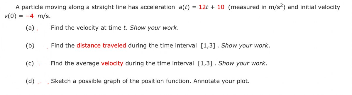 A particle moving along a straight line has acceleration a(t)
= 12t + 10 (measured in m/s2) and initial velocity
v(0)
= -4 m/s.
(a) ,
Find the velocity at time t. Show your work.
(b)
Find the distance traveled during the time interval [1,3] . Show your work.
(c)
Find the average velocity during the time interval [1,3] . Show your work.
(d) ..
Sketch a possible graph of the position function. Annotate your plot.
