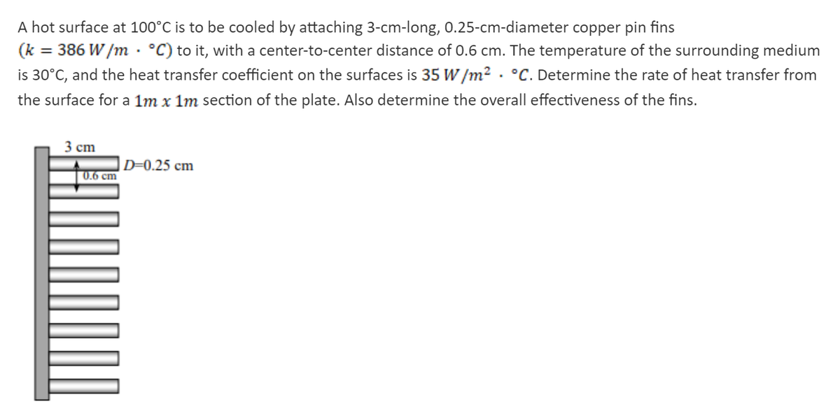 A hot surface at 100°C is to be cooled by attaching 3-cm-long, 0.25-cm-diameter copper pin fins
(k
386 W /m · °C) to it, with a center-to-center distance of 0.6 cm. The temperature of the surrounding medium
is 30°C, and the heat transfer coefficient on the surfaces is 35 W /m2 . °C. Determine the rate of heat transfer from
the surface for a 1m x 1m section of the plate. Also determine the overall effectiveness of the fins.
3 cm
D=0.25 cm
0.6 cm
