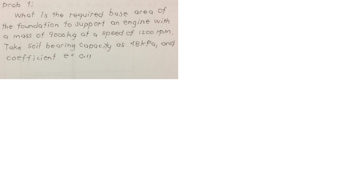 prob 1;
What is the required base areg of
the founda tion to support an engine with
a mass of 9000kg af 9 speed of 1200 spm,
Take soil bearing Capacity
as 18kPa, ond
coefficiont e 0ll
