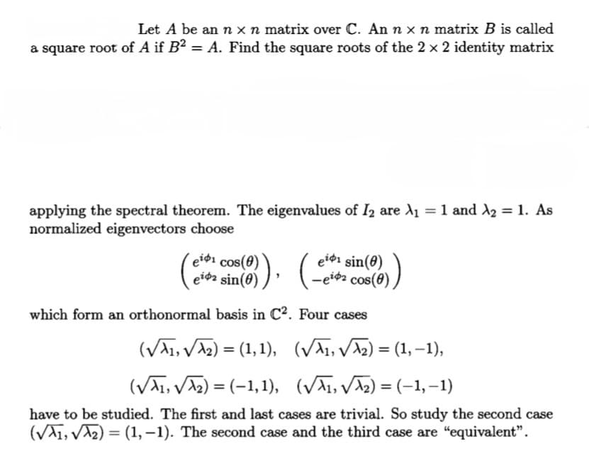 Let A be an n x n matrix over C. An n x n matrix B is called
a square root of A if B² = A. Find the square roots of the 2 × 2 identity matrix
applying the spectral theorem. The eigenvalues of I2 are A₁ = 1 and ₂ = 1. As
normalized eigenvectors choose
eidi cos(
ei sin(0)
ei sin(0)
-ei cos(0)
which form an orthonormal basis in C².
Four cases
(√₁,√√√₂) = (1, 1),
(√√√₁, √√√√₂) = (1, −1),
(√√₁, √√₂) = (-1, 1),
(√√√₁,√√√₂)=(−1, −1)
have to be studied. The first and last cases are trivial. So study the second case
(√√1, √√₂) = (1, -1). The second case and the third case are "equivalent".