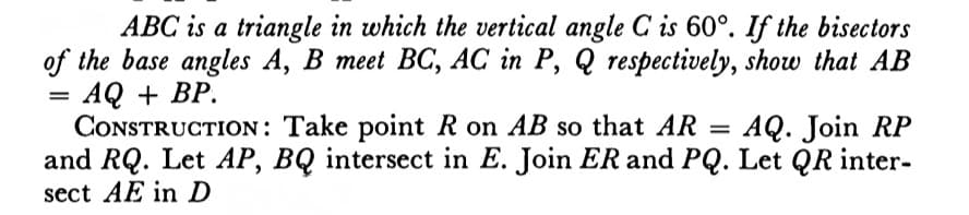 ABC is a triangle in which the vertical angle C is 60°. If the bisectors
of the base angles A, B meet BC, AC in P, Q respectively, show that AB
AQ + BP.
CONSTRUCTION: Take point R on AB so that AR
and RQ. Let AP, BQ intersect in E. Join ER and PQ. Let QR inter-
sect AE in D
AQ. Join RP
