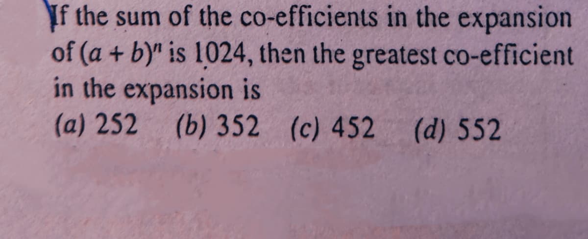 If the sum of the co-efficients in the expansion
of (a + b)" is 1024, then the greatest co-efficient
in the expansion is
(a) 252 (b) 352 (c) 452 (d) 552
