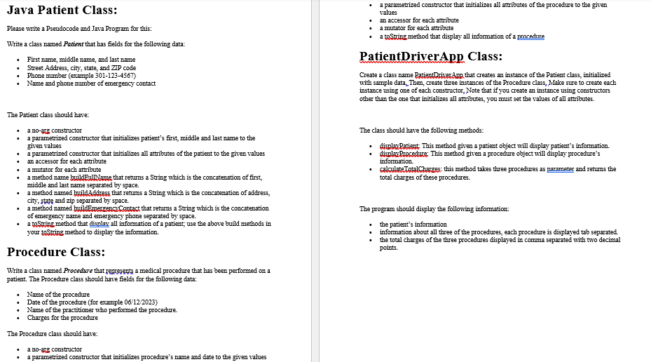 Java Patient Class:
Please write a Pseudocode and Java Program for this:
Write a class named Patient that has fields for the following data:
First name, middle name, and last name
Street Address, city, state, and ZIP code
Phone number (example 301-123-4567)
Name and phone number of emergency contact
.
+
The Patient class should have:
.
.
+
+
a mutator for each attribute
a method name buildFullName that returns a String which is the concatenation of first,
middle and last name separated by space.
a method named buildAddress that returns a String which is the concatenation of address,
city, state and zip separated by space.
•
a method named buildEmergency Contact that returns a String which is the concatenation
of emergency name and emergency phone separated by space.
•
a toString method that display all information of a patient; use the above build methods in
your toString method to display the information.
Procedure Class:
Write a class named Procedure that represents a medical procedure that has been performed on a
patient. The Procedure class should have fields for the following data:
.
.
a no-arg constructor
a parametrized constructor that initializes patient's first, middle and last name to the
given values
Name of the procedure
Date of the procedure (for example 06/12/2023)
Name of the practitioner who performed the procedure.
Charges for the procedure
The Procedure class should have:
.
a parametrized constructor that initializes all attributes of the patient to the given values
an accessor for each attribute
+
ano-arg constructor
a parametrized constructor that initializes procedure's name and date to the given values
an accessor for each attribute
a mutator for each attribute
• a testing method that display all information of a procedure
a parametrized constructor that initializes all attributes of the procedure to the given
values
PatientDriver App Class:
Create a class name PatientDriver App that creates an instance of the Patient class, initialized
with sample data Then, create three instances of the Procedure class, Make sure to create each
instance using one of each constructor, Note that if you create an instance using constructors
other than the one that initializes all attributes, you must set the values of all attributes.
www
The class should have the following methods:
•
display Patient This method given a patient object will display patient's information.
display Procedure: This method given a procedure object will display procedure's
information.
+
calculate TotalCharges: this method takes three procedures as parameter and returns the
total charges of these procedures.
The program should display the following information:
the patient's information
information about all three of the procedures, each procedure is displayed tab separated.
the total charges of the three procedures displayed in comma separated with two decimal
points.