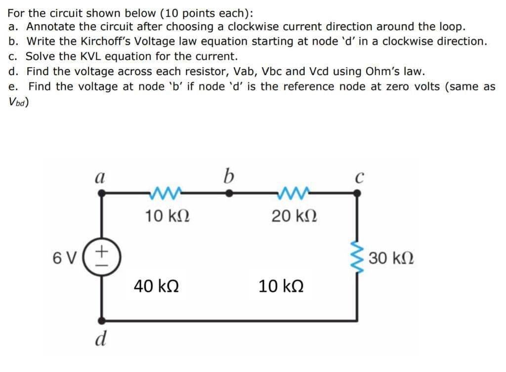 For the circuit shown below (10 points each):
a. Annotate the circuit after choosing a clockwise current direction around the loop.
b. Write the Kirchoff's Voltage law equation starting at node 'd' in a clockwise direction.
c. Solve the KVL equation for the current.
d. Find the voltage across each resistor, Vab, Vbc and Vcd using Ohm's law.
Find the voltage at node 'b' if node 'd' is the reference node at zero volts (same as
Vba)
е.
a
b
10 kN
20 kN
6 V(+
30 kN
40 ko
10 ko
d
