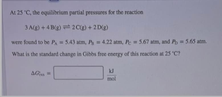 At 25 'C, the equilibrium partial pressures for the reaction
3 A(g) + 4 B(g) 2 C(g) +2 D(g)
were found to be PA 5.43 atm, P 4.22 atm, Pc 5.67 atm, and P = 5.65 atm.
%3D
%3D
What is the standard change in Gibbs free energy of this reaction at 25 'C?
kJ
AGn =
mol
