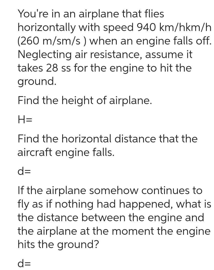 You're in an airplane that flies
horizontally with speed 940 km/hkm/h
(260 m/sm/s) when an engine falls off.
Neglecting air resistance, assume it
takes 28 ss for the engine to hit the
ground.
Find the height of airplane.
H=
Find the horizontal distance that the
aircraft engine falls.
d=
If the airplane somehow continues to
fly as if nothing had happened, what is
the distance between the engine and
the airplane at the moment the engine
hits the ground?
d=