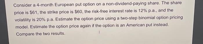 Consider a 4-month European put option on a non-dividend-paying share. The share
price is $61, the strike price is $60, the risk-free interest rate is 12% p.a., and the
volatility is 20% p.a. Estimate the option price using a two-step binomial option pricing
model. Estimate the option price again if the option is an American put instead.
Compare the two results.