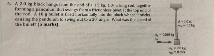 4. A 2.0 kg block hangs from the end of a 1.5 kg, 1.0-m long rod, together
forming a pendulum that swings from a frictionless pivot at the top end of
the rod. A 10 g bullet is fired horizontally into the block where it sticks,
causing the pendulum to swing out to a 30° angle. What was the speed of
the bullet? (5 marks)
m,-0.010 kg
d=1.0 m
m=1.5 kg
mg2.0 kg
Ves=0 m/s