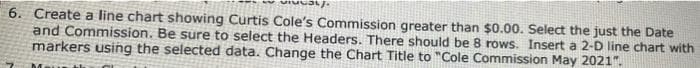 6. Create a line chart showing Curtis Cole's Commission greater than $0.00. Select the just the Date
and Commission. Be sure to select the Headers. There should be 8 rows. Insert a 2-D line chart with
markers using the selected data. Change the Chart Title to "Cole Commission May 2021".
