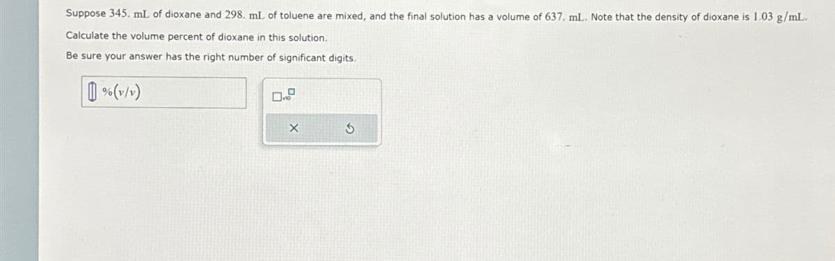 Suppose 345. mL of dioxane and 298. mL of toluene are mixed, and the final solution has a volume of 637. mL. Note that the density of dioxane is 1.03 g/mL.
Calculate the volume percent of dioxane in this solution.
Be sure your answer has the right number of significant digits.
% (v/v)
X