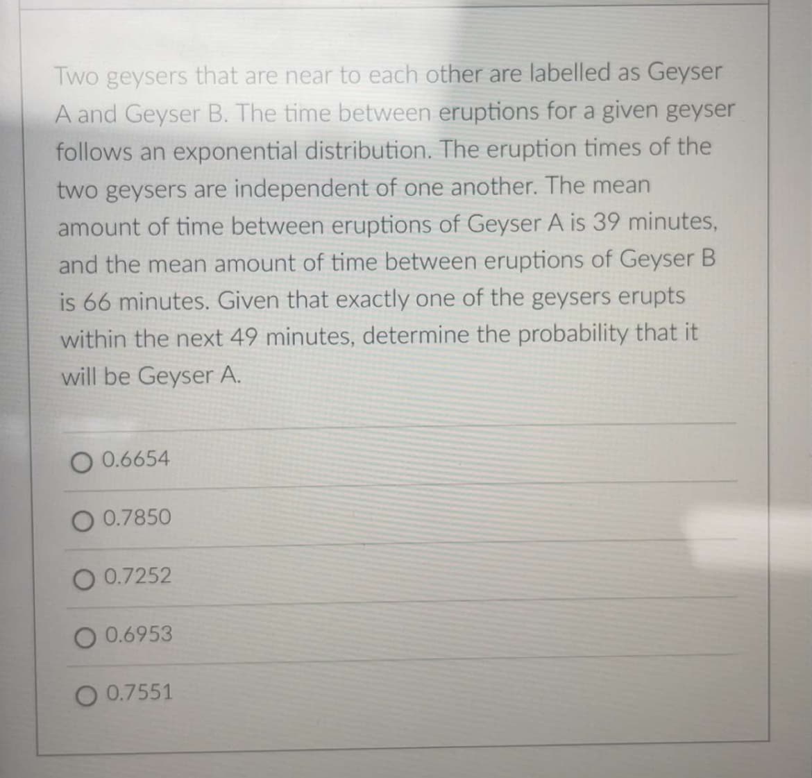 Two geysers that are near to each other are labelled as Geyser
A and Geyser B. The time between eruptions for a given geyser
follows an exponential distribution. The eruption times of the
two geysers are independent of one another. The mean
amount of time between eruptions of Geyser A is 39 minutes,
and the mean amount of time between eruptions of Geyser B
is 66 minutes. Given that exactly one of the geysers erupts
within the next 49 minutes, determine the probability that it
will be Geyser A.
O 0.6654
0.7850
O 0.7252
O 0.6953
O 0.7551