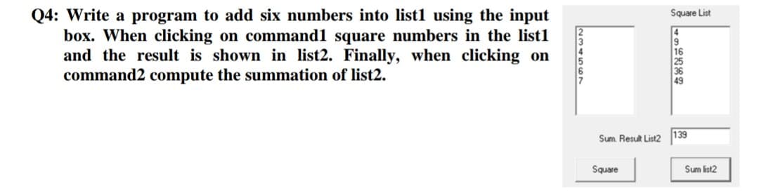 Q4: Write a program to add six numbers into list1 using the input
box. When clicking on command1 square numbers in the list1
and the result is shown in list2. Finally, when clicking on
command2 compute the summation of list2.
234567
Sum Result List2
Square
Square List
139
Sum list2