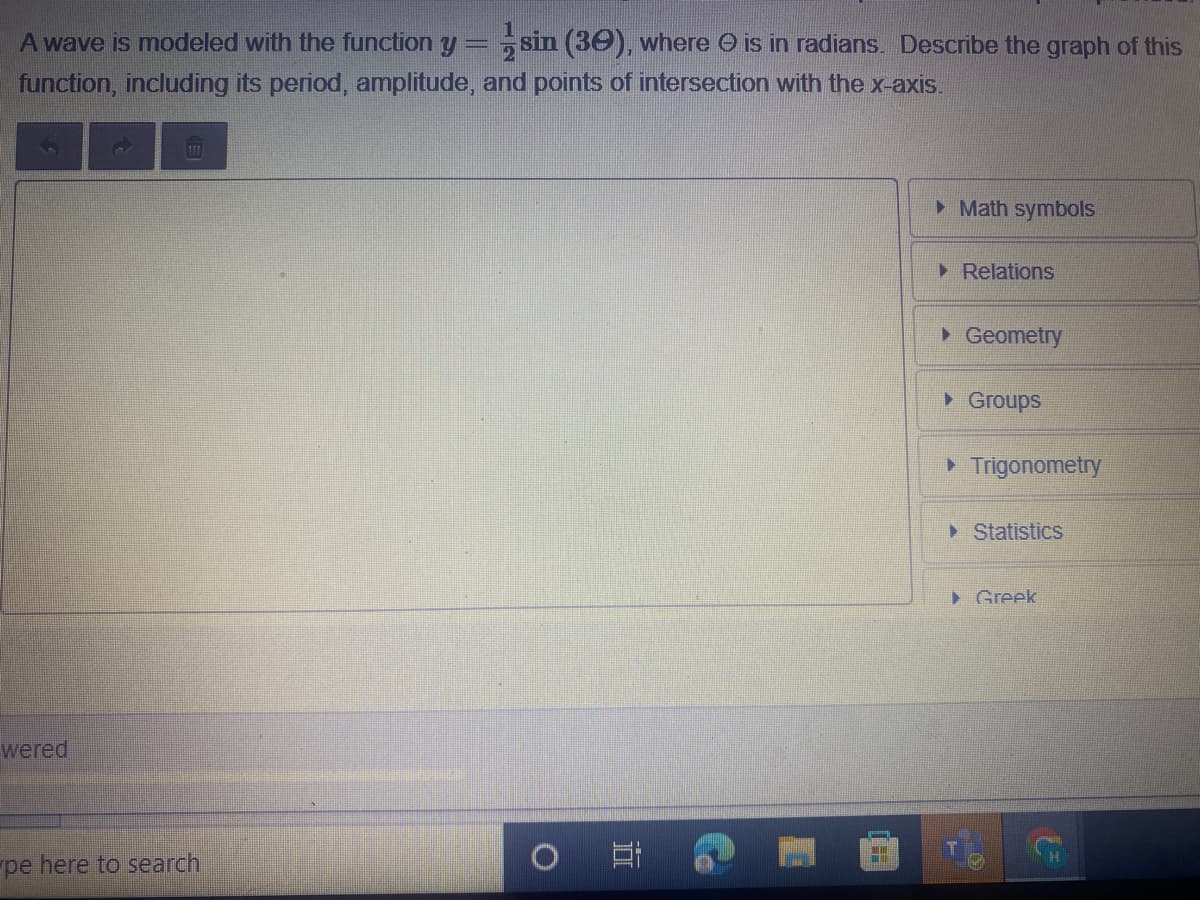A wave is modeled with the function y= sin (30), where O is in radians. Describe the graph of this
function, including its period, amplitude, and points of intersection with the x-axis.
I
> Math symbols
> Relations
• Geometry
• Groups
> Trigonometry
> Statistics
> Greek
wered
H.
pe here to search
直
