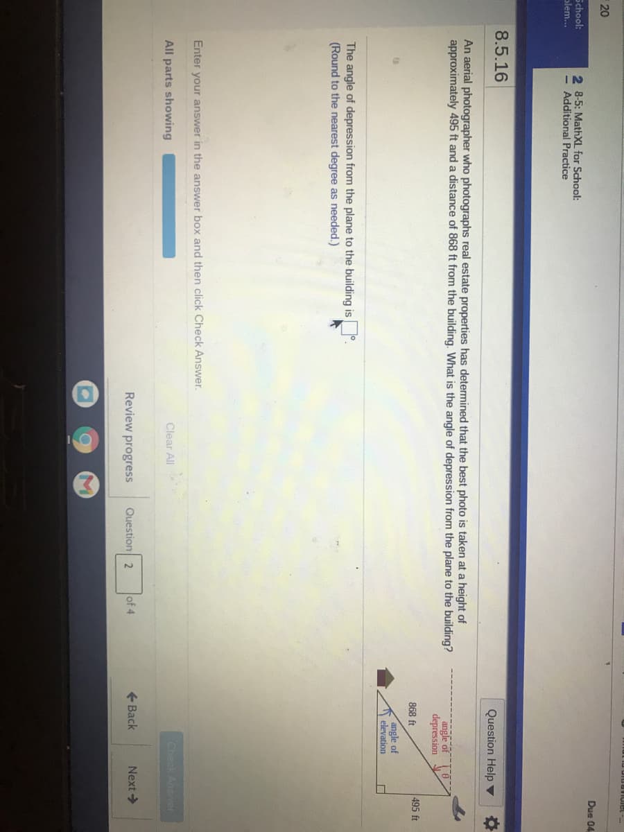 20
Due 04
School:
olem...
2 8-5: MathXL for School:
- Additional Practice
8.5.16
Question Help ▼
An aerial photographer who photographs real estate properties has determined that the best photo is taken at a height of
approximately 495 ft and a distance of 868 ft from the building. What is the angle of depression from the plane to the building?
angle of
depression
868 ft
495 ft
angle of
elevation
The angle of depression from the plane to the building is°.
(Round to the nearest degree as needed.)
Enter your answer in the answer box and then click Check Answer.
All parts showing
Clear All
Check Answer
Review progress
Question 2
of 4
+ Back
Next >
