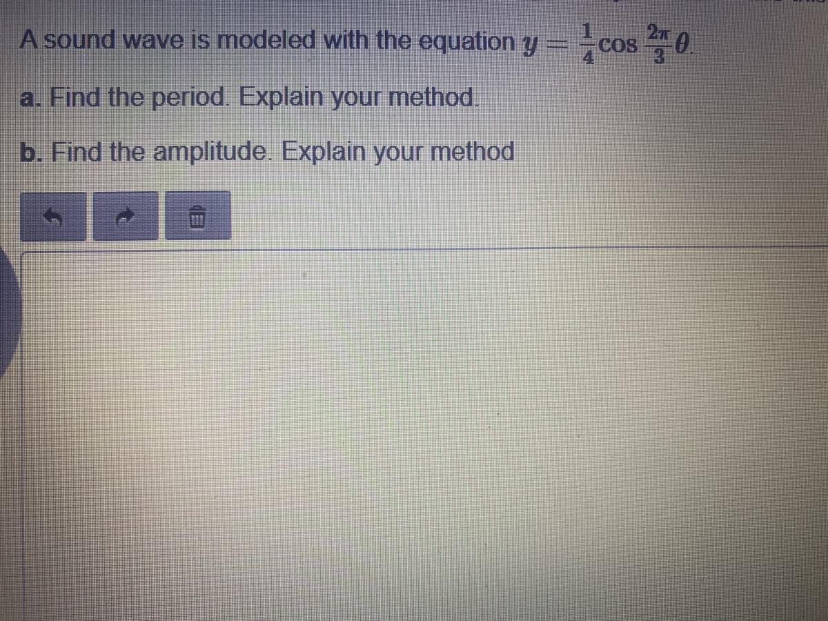 27
A sound wave is modeled with the equation y = cos 4
0.
COS
a. Find the period. Explain your method.
b. Find the amplitude. Explain your method
