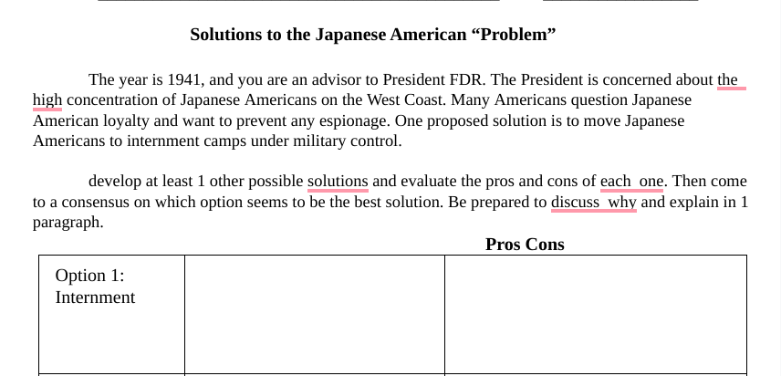 Solutions to the Japanese American “Problem"
The year is 1941, and you are an advisor to President FDR. The President is concerned about the
high concentration of Japanese Americans on the West Coast. Many Americans question Japanese
American loyalty and want to prevent any espionage. One proposed solution is to move Japanese
Americans to internment camps under military control.
develop at least 1 other possible solutions and evaluate the pros and cons of each one. Then come
to a consensus on which option seems to be the best solution. Be prepared to discuss why and explain in 1
paragraph.
Pros Cons
Option 1:
Internment
