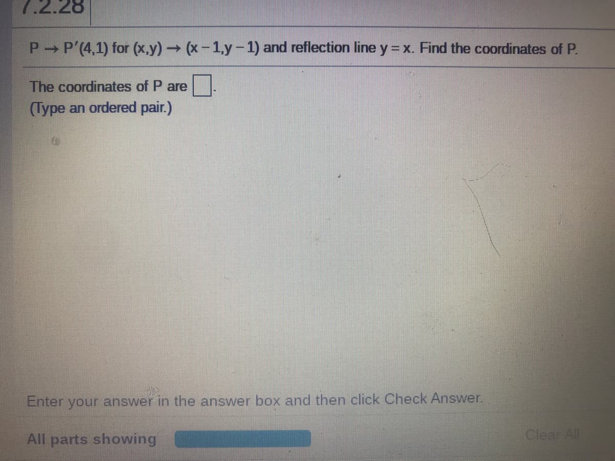 7.2.28
P P'(4,1) for (x,y) (x-1.y-1) and reflection line y = x. Find the coordinates of P.
The coordinates of P are
(Type an ordered pair.)
Enter your answer in the answer box and then click Check Answer.
All parts showing
Clear All
