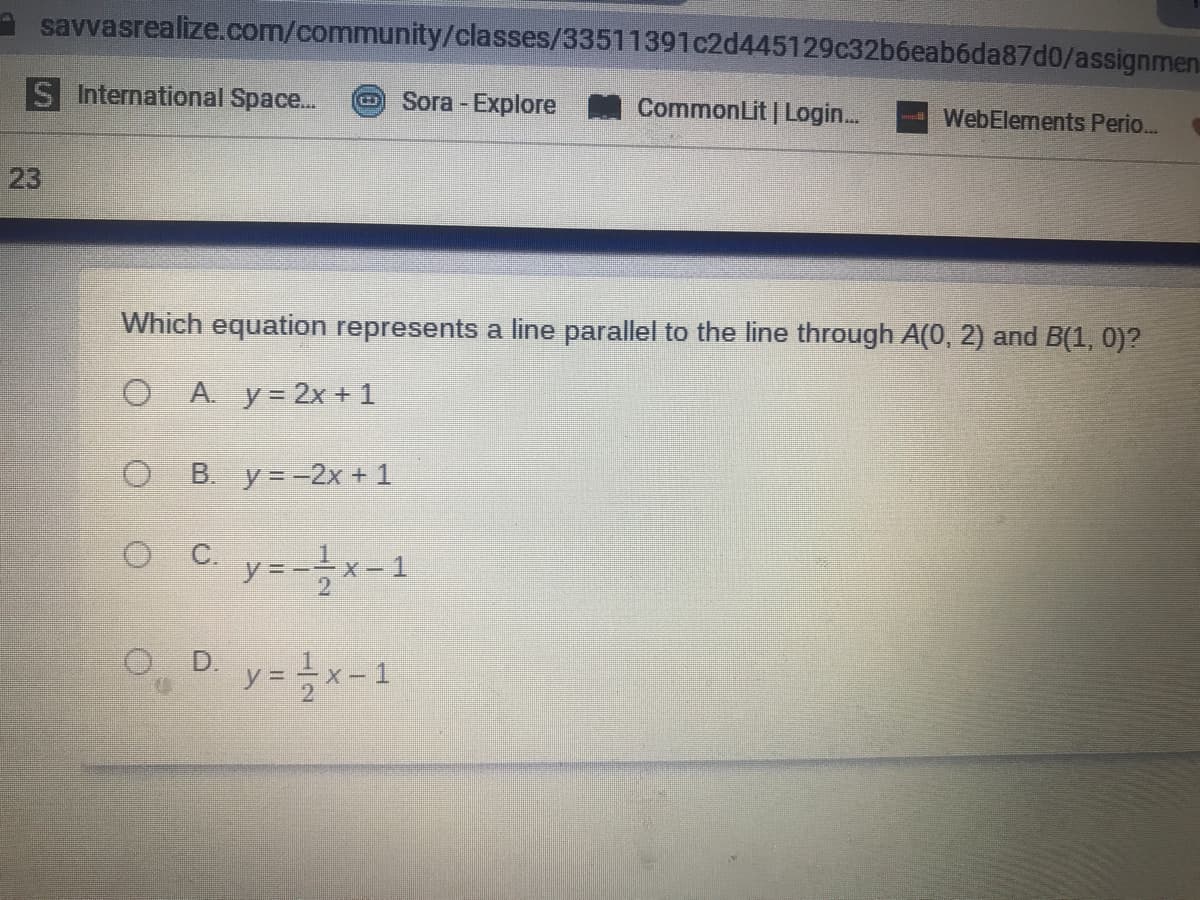 savvasrealize.com/community/classes/33511391c2d445129c32b6eab6da87d0/assignmen
S International Space..
Sora - Explore CommonLit | Login.
WebElements Perio..
23
Which equation represents a line parallel to the line through A(0, 2) and B(1, 0)?
O A. y= 2x + 1
O B. y=-2x + 1
c. y=-을x-1
O, D y=x-1
