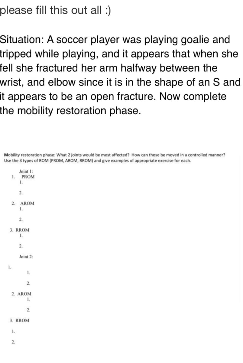 please fill this out all :)
Situation: A soccer player was playing goalie and
tripped while playing, and it appears that when she
fell she fractured her arm halfway between the
wrist, and elbow since it is in the shape of an S and
it appears to be an open fracture. Now complete
the mobility restoration phase.
Mobility restoration phase: What 2 joints would be most affected? How can those be moved in a controlled manner?
Use the 3 types of ROM (PROM, AROM, RROM) and give examples of appropriate exercise for each.
Joint 1:
PROM
1.
1.
2.
2.
AROM
1.
2.
3. RROM
1.
2.
Joint 2:
1.
1.
2.
2. AROM
1.
2.
3. RROM
1.
2.
