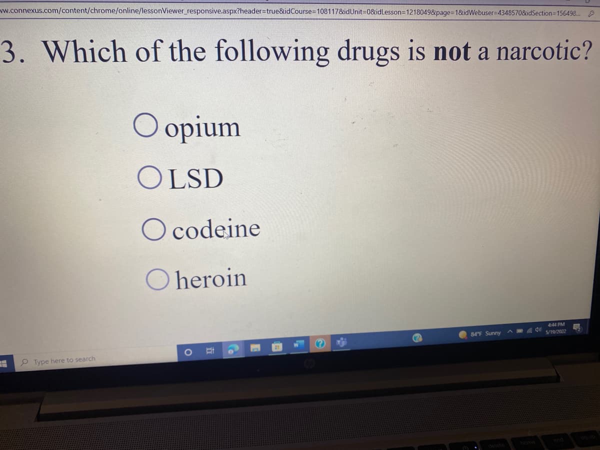 www.connexus.com/content/chrome/online/lessonViewer_responsive.aspx?header=true&idCourse=108117&idUnit=0&idLesson=1218049&page=1&idWebuser-4348570&idSection=156498...
3. Which of the following drugs is not a narcotic?
O opium
OLSD
O codeine
O heroin
4:44 PM
84°F Sunny
5/19/2022
Type here to search
(?)