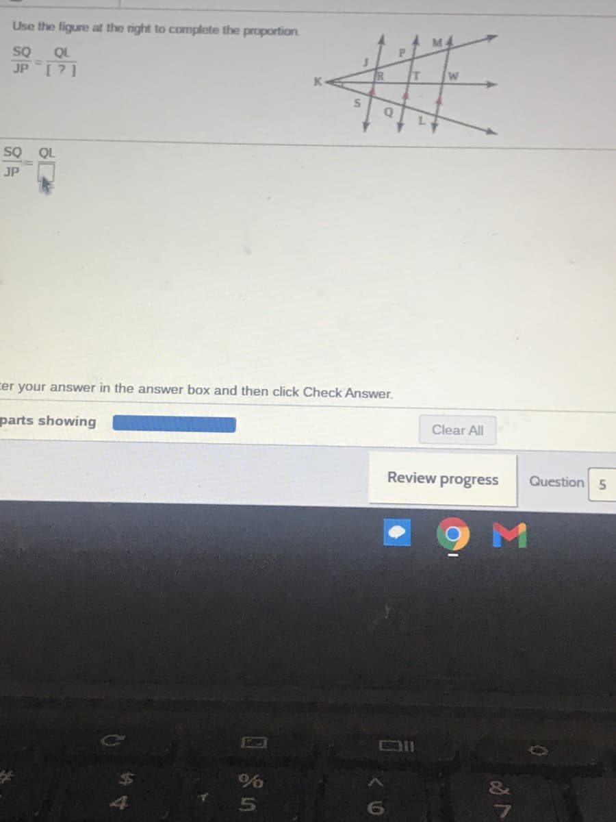 Use the figure at the right to complete the proportion.
SQ
[?]
QL
%3D
JP
T
L.
SQ
QL
JP
cer your answer in the answer box and then click Check Answer.
parts showing
Clear All
Review progress
Question 5
%6
