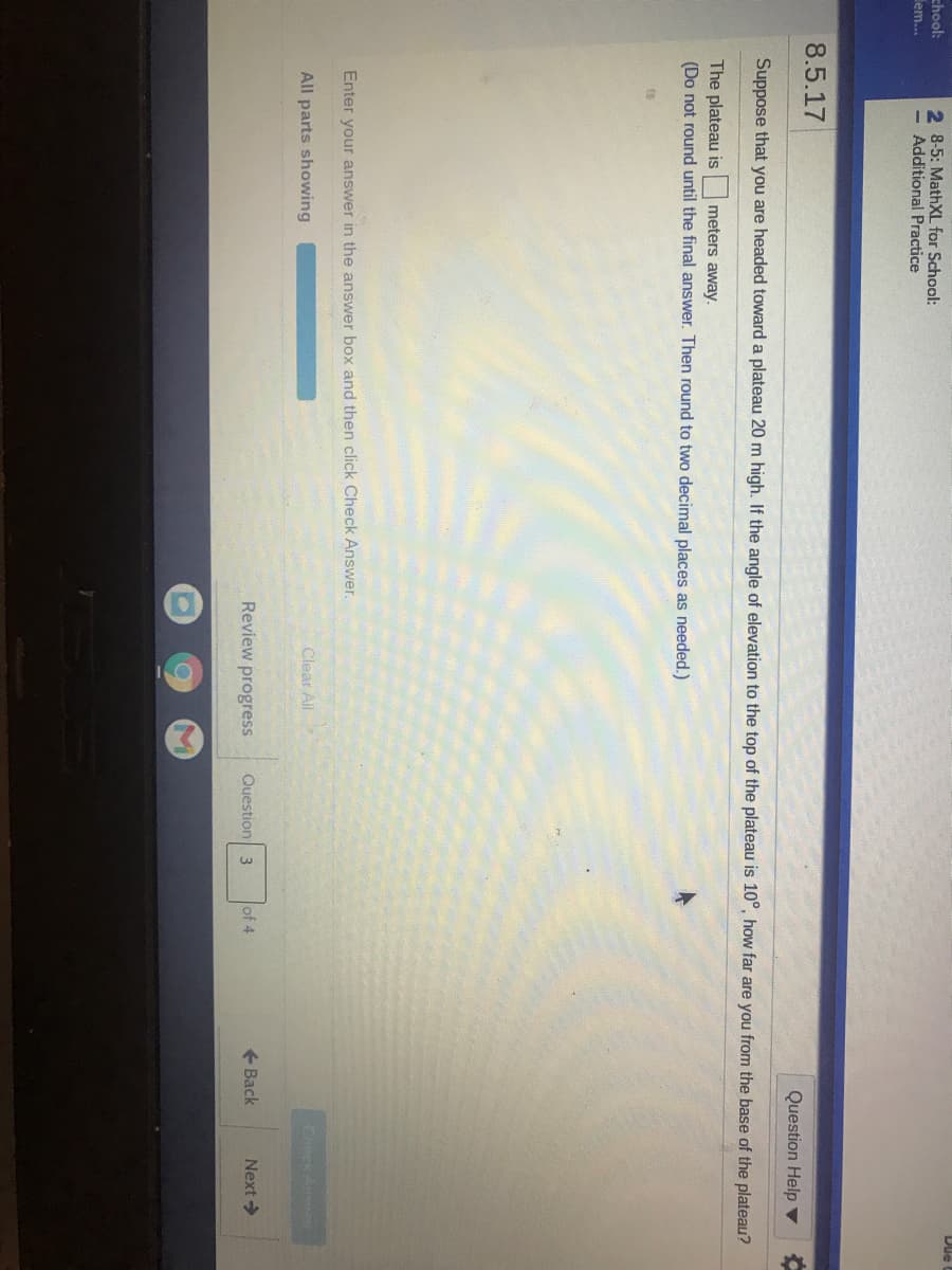 chool:
em..
2 8-5: MathXL for School:
= Additional Practice
8.5.17
Question Help ▼
Suppose that you are headed toward a plateau 20 m high. If the angle of elevation to the top of the plateau is 10°, how far are you from the base of the plateau?
The plateau is meters away.
(Do not round until the final answer. Then round to two decimal places as needed.)
Enter your answer in the answer box and then click Check Answer.
Clear Ail
Check Answer
All parts showing
Review progress
Question 3
of 4
+ Back
Next >
