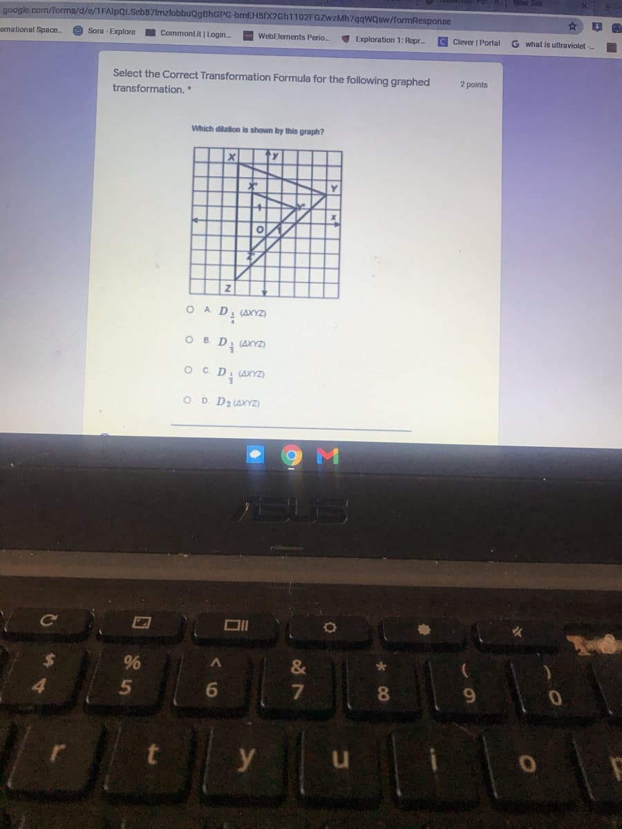 google.com/forms/d/e/1FAlpQLSeb87lmzlobbuQgBhGPG-bmEH5(x2Gh1102FGZwzMh7qqwQsw/formResponse
emational Space.
Sora - Explore
Commonlit | Login.
WebElements Perio.
Exploration 1: Repr.
C Clever | Portal
G what is uttraviolet -
Select the Correct Transformation Formula for the following graphed
2 points
transformation. *
Which dilalion is shown by this graph?
ty
O A D. (AXYZ)
B.
. D (AXYZ)
O C. D. (AXYZ)
O D D2 (AXYZ)
%
&
6.
7
8.
9.
y
