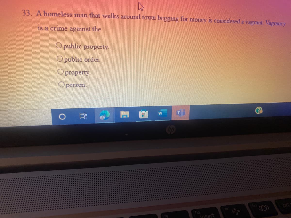 33. A homeless man that walks around town begging for money is considered a vagrant. Vagrancy
is a crime against the
O public property.
Opublic order.
О property.
O person.
12
prt
insert
近
