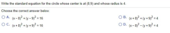 Write the standard equation for the circle whose center is at (8,9) and whose radius is 4.
Choose the correct answer below.
O A. (x-8)? + (y - 9)? = 16
OC. (x+ 8)? + (y +9)² = 16
O B. (x+8)? + (y + 9)² = 4
OD. (x-8)? - (y + 9)² = 4
