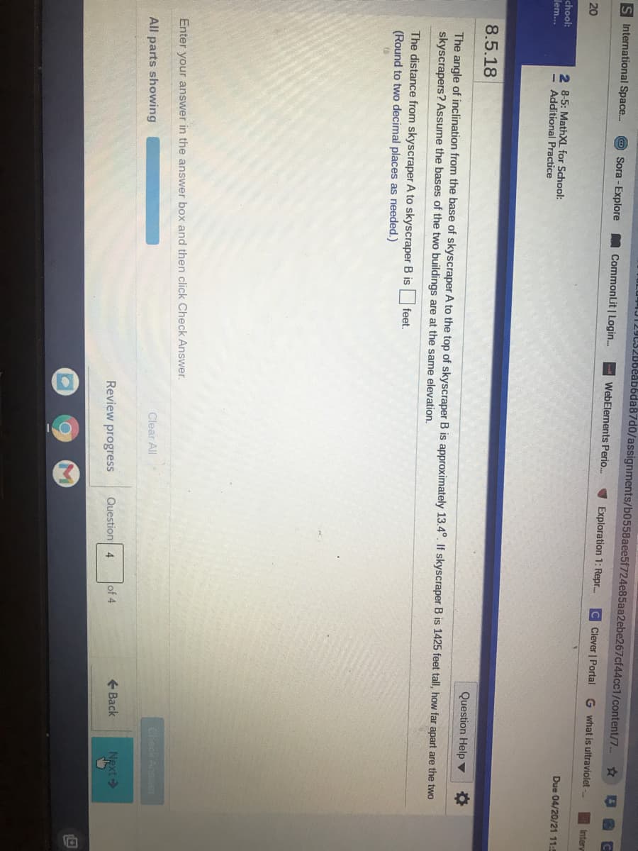yUS28beabbda87d0/assignments/b0558aee5f724e85aa2ebe267cf44cc1/content/7..
S International Space.
Sora - Explore
CommonLit | Login.
WebElements Perio.
V Exploration 1: Repr.
C Clever | Portal
G what is ultraviolet -
Intery
20
Due 04/20/21 11:
chool:
2 8-5: MathXL for School:
- Additional Practice
dem...
8.5.18
Question Help ▼
The angle of inclination from the base of skyscraper A to the top of skyscraper B is approximately 13.4°. If skyscraper B is 1425 feet tall, how far apart are the two
skyscrapers? Assume the bases of the two buildings are at the same elevation.
The distance from skyscraper A to skyscraper B is
(Round to two decimal places as needed.)
feet.
Enter your answer in the answer box and then click Check Answer.
Check Answer
Clear All
All parts showing
+ Back
Next >
Review progress
Question 4
of 4
