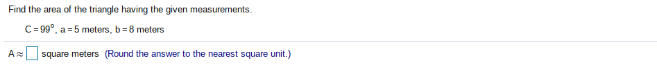 Find the area of the triangle having the given measurements.
C= 99°, a =5 meters, b= 8 meters
A square meters (Round the answer to the nearest square unit.)
