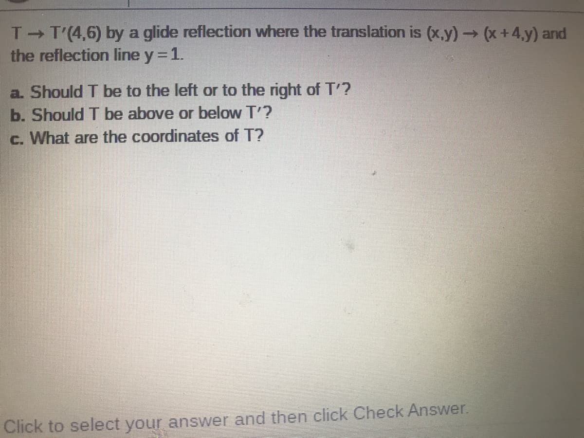 T T'(4,6) by a glide reflection where the translation is (x,y) (x +4,y) and
the reflection line y =1.
a. Should T be to the left or to the right of T'?
b. Should T be above or below T'?
c. What are the coordinates of T?
Click to select your answer and then click Check Answer.
