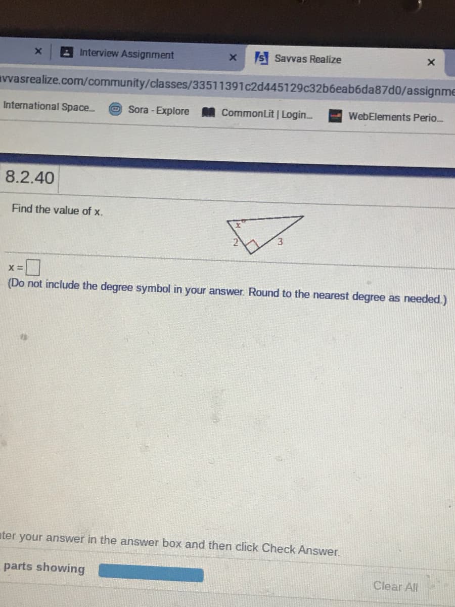Interview Assignment
S Savvas Realize
vvasrealize.com/community/classes/33511391c2d445129c32b6eab6da87d0/assignme
International Space..
O Sora - Explore
CommonLit | Login..
WebElements Perio.
8.2.40
Find the value of x.
X =
(Do not include the degree symbol in your answer. Round to the nearest degree as needed.)
ater your answer in the answer box and then click Check Answer.
parts showing
Clear All
