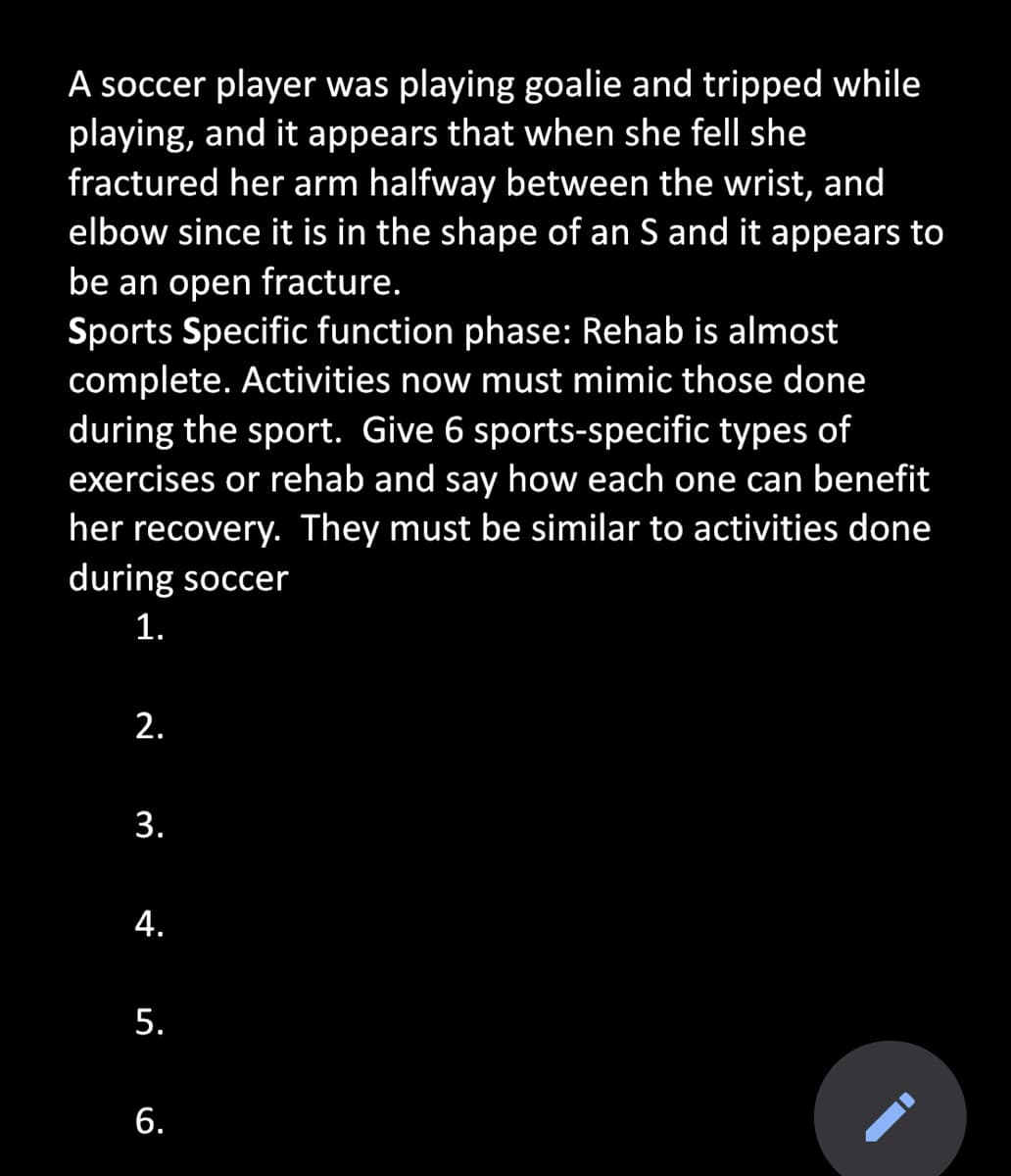 A soccer player was playing goalie and tripped while
playing, and it appears that when she fell she
fractured her arm halfway between the wrist, and
elbow since it is in the shape of an S and it appears to
be an open fracture.
Sports Specific function phase: Rehab is almost
complete. Activities now must mimic those done
during the sport. Give 6 sports-specific types of
exercises or rehab and say how each one can benefit
her recovery. They must be similar to activities done
during soccer
1.
2.
3.
4.
5.
6.
