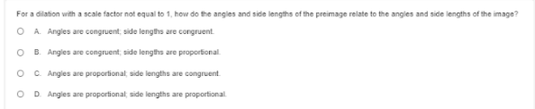 For a dilation with a scale factor not equal to 1, how do the angles and side lengths of the preimage relate to the angles and side lengths of the image?
O A. Angles are congruent, side lengths are congruent.
O B. Angles are congruent, side lengths are proportional.
O C. Angles are proportional, side lengths are congruent.
O D Angles are proportional; side lengths are proportional
