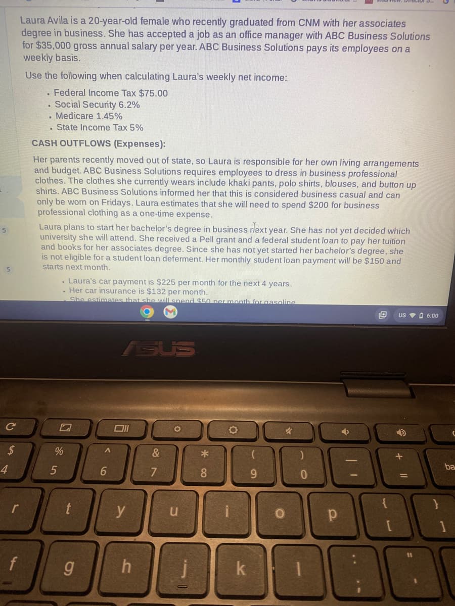 5
5
C
$
4
Laura Avila is a 20-year-old female who recently graduated from CNM with her associates
degree in business. She has accepted a job as an office manager with ABC Business Solutions
for $35,000 gross annual salary per year. ABC Business Solutions pays its employees on a
weekly basis.
Use the following when calculating Laura's weekly net income:
. Federal Income Tax $75.00
. Social Security 6.2%
. Medicare 1.45%
. State Income Tax 5%
f
CASH OUTFLOWS (Expenses):
Her parents recently moved out of state, so Laura is responsible for her own living arrangements
and budget. ABC Business Solutions requires employees to dress in business professional
clothes. The clothes she currently wears include khaki pants, polo shirts, blouses, and button up
shirts. ABC Business Solutions informed her that this is considered business casual and can
only be worn on Fridays. Laura estimates that she will need to spend $200 for business
professional clothing as a one-time expense.
Laura plans to start her bachelor's degree in business next year. She has not yet decided which
university she will attend. She received a Pell grant and a federal student loan to pay her tuition
and books for her associates degree. Since she has not yet started her bachelor's degree, she
is not eligible for a student loan deferment. Her monthly student loan payment will be $150 and
starts next month.
. Laura's car payment is $225 per month for the next 4 years.
. Her car insurance is $132 per month.
She estimates that she will spend $50 per month for gasoline
M
5
7
%
DO
r
A
g
6
ASUS
Oll
&
y
7
O
*
u
8
9
{
1
DODDOOE
3080
h
k
✓
O
0
р
US 6:00
J
D
11
ba