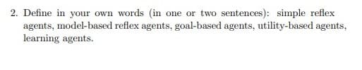 2. Define in your own words (in one or two sentences): simple reflex
agents, model-based reflex agents, goal-based agents, utility-based agents,
learning agents.
