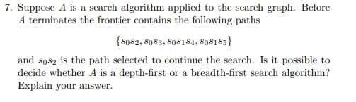 7. Suppose A is a search algorithm applied to the search graph. Before
A terminates the frontier contains the following paths
{so$2, $0$3, s08184, 8os185}
and sos2 is the path selected to continue the search. Is it possible to
decide whether A is a depth-first or a breadth-first search algorithm?
Explain your answer.
