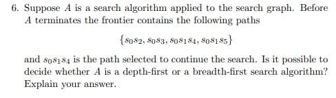 6. Suppose A is a search algorithm applied to the search graph. Before
A terminates the frontier contains the following paths
{$o$2, $0$3, so$184, so$1$5}
and sos184 is the path selected to continue the search. Is it possible to
decide whether A is a depth-first or a breadth-first search algorithm?
Explain your answer.
