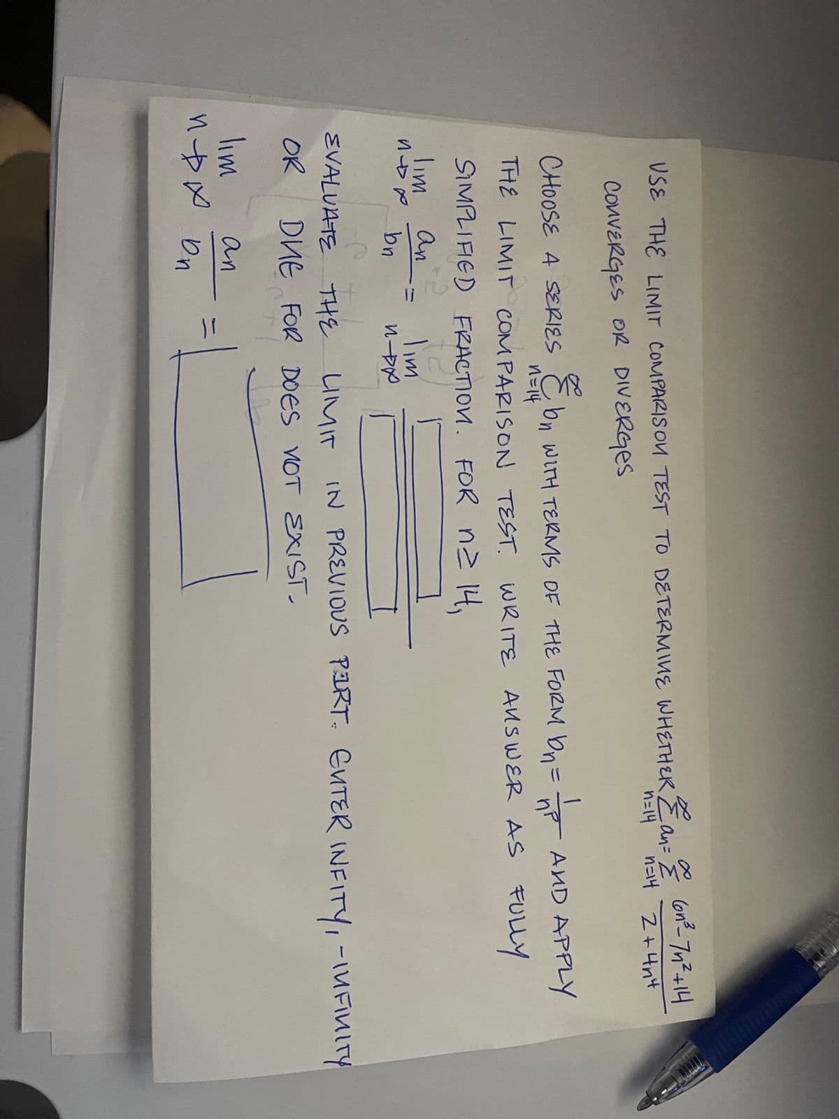 ∞
USE THE LIMIT COMPARISON TEST TO DETERMINE WHETHER & an = Z
2an = 6n²³_7n²+14
n=14
n=14 2+4n4
CONVERGES OR DIVERGES
CHOOSE A SERIES & bn WITH TERMS OF THE FORM ON=
E
AND APPLY
n=14
THE LIMIT COMPARISON TEST WRITE ANSWER AS FULLY
FRACTION. FOR n≥ 14,
SIMPLIFIED
Tim
an
non bn
Tim
NDX
EVALUATE THE LIMIT IN PREVIOUS PART. ENTER INFITY, - INFINITY
OR
DHE FOR DOES NOT EXIST.
lim
an
при оп