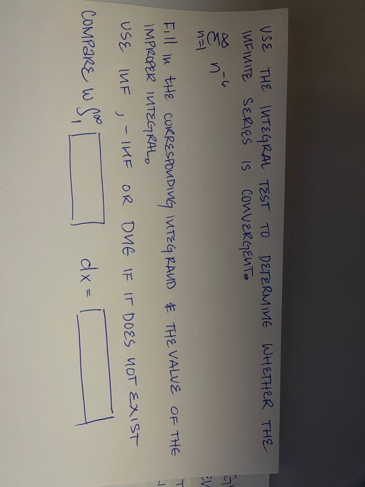 USE THE INTEGRAL TEST TO
INFINITE SERIES IS CONVERGENTO
M&
1=1
かと
DETERMINE WHETHER THE
Fill in tHE CORRESPONDING INTEGRAND & THE VALUE OF THE
IMPROPER INTEGRAL
USE INF
,
- THE OR DVE IF IT DOES NOT EXIST
COMPARE w Sop
W
dx =
EV
T