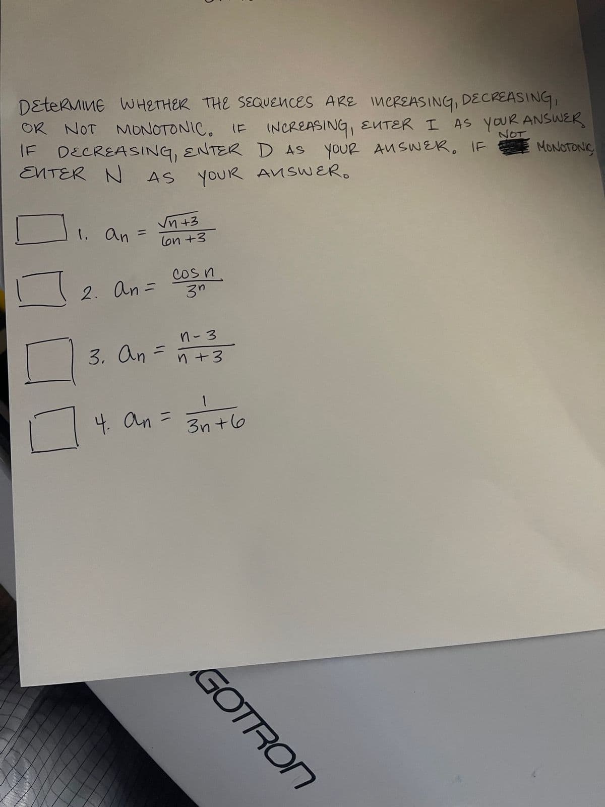 DETERMINE WHETHER THE SEQUENCES ARE INCREASING, DECREASING,
NOT
IF INCREASING, ENTER I AS YOUR ANSWER
OR NOT MONOTONIC. IF
IF DECREASING, ENTER D AS YOUR AUSWER. IF
MONOTONIC
ENTER N AS
YOUR ANSWER.
1. An
2. An=
√n +3
lon +3
3. An =
4. an =
Cos n.
3n
1-3
n +3
1
3n+6
GOTRON