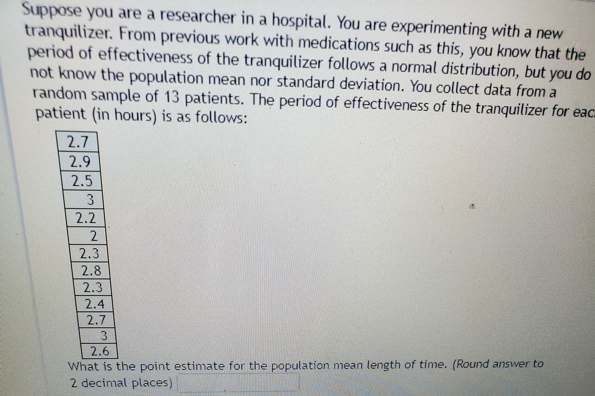 Suppose you are a researcher in a hospital. You are experimenting with a new
tranquilizer. From previous work with medications such as this, you know that the
period of effectiveness of the tranquilizer follows a normal distribution, but you do
not know the population mean nor standard deviation. You collect data from a
random sample of 13 patients. The period of effectiveness of the tranquilizer for eac.
patient (in hours) is as follows:
2.7
2.9
2.5
2.2
2.3
2.8
2.3
2.4
2.7
3.
2.6
What is the point estimate for the population mean length of time. (Round answer to
2 decimal places)
