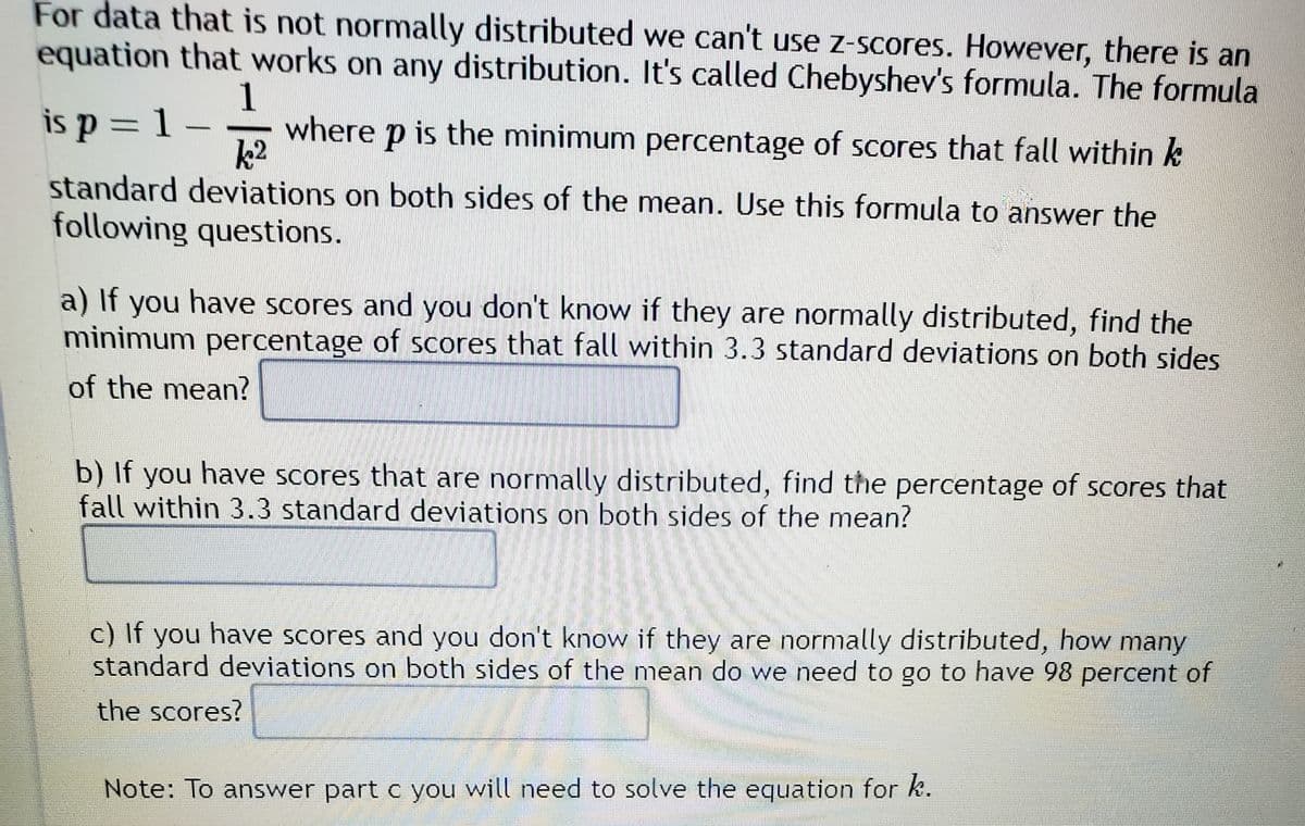 For data that is not normally distributed, we can't use z-scores. However, there is an equation that works on any distribution. It's called Chebyshev's formula. The formula is 

\[ p = 1 - \frac{1}{k^2} \]

where \( p \) is the minimum percentage of scores that fall within \( k \) standard deviations on both sides of the mean. Use this formula to answer the following questions.

a) If you have scores and you don't know if they are normally distributed, find the minimum percentage of scores that fall within 3.3 standard deviations on both sides of the mean.

b) If you have scores that are normally distributed, find the percentage of scores that fall within 3.3 standard deviations on both sides of the mean.

c) If you have scores and you don't know if they are normally distributed, how many standard deviations on both sides of the mean do we need to go to have 98 percent of the scores?

**Note:** To answer part c you will need to solve the equation for \( k \).