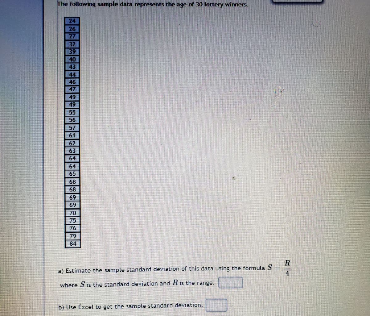 The following sample data represents the age of 30 lottery winners.
24
26
27
32
39
40
43
44
46
47
49
49
5
56
57
61
62
63
64
64
65
68
68
69
69
70
75
76
79
84
ミ一4
a) Estimate the sample standard deviation of this data using the formula S
where S is the standard deviation and It is the range.
b) Use Excel to get the sample standard deviation.
NO
