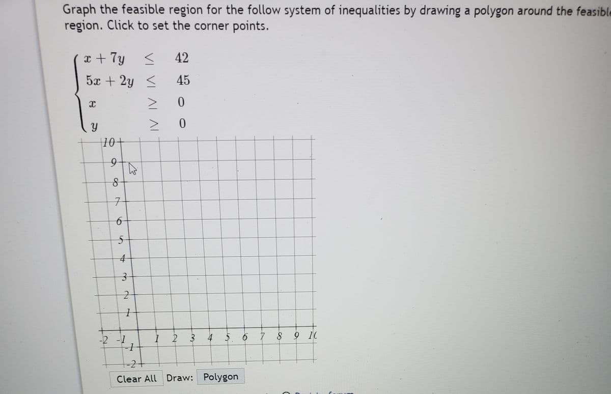 Graph the feasible region for the follow system of inequalities by drawing a polygon around the feasible
region. Click to set the corner points.
x + 7y <
42
5x + 2y <
45
|10+
구
4
-2 -1
4
5. 6 7 8
9 10
-2+
Clear All Draw: Polygon
3.
2.
VI VI AL AI
