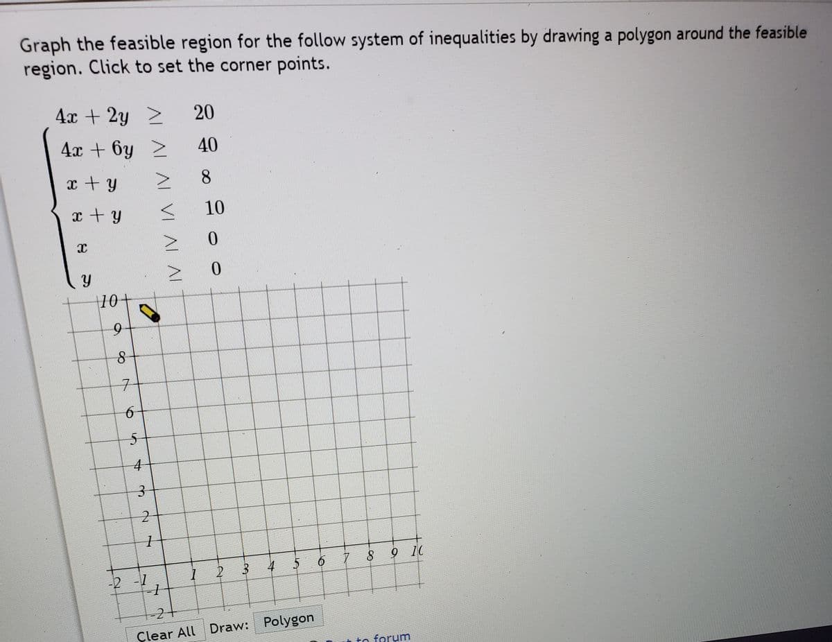 Graph the feasible region for the follow system of inequalities by drawing a polygon around the feasible
region. Click to set the corner points.
4x + 2y
20
4x + 6y >
40
x + y
8.
x+y
10
|10+
6.
1 2 3
4
-2 -1
-2
Çlear All Draw: Polygon
to forum
AL AL AL VI AL AL
