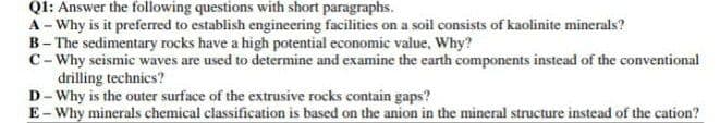 QI: Answer the following questions with short paragraphs.
A - Why is it preferred to establish engineering facilities on a soil consists of kaolinite minerals?
B- The sedimentary rocks have a high potential economic value, Why?
C-Why seismic waves are used to determine and examine the earth components instead of the conventional
drilling technics?
D- Why is the outer surface of the extrusive rocks contain gaps?
E- Why minerals chemical classification is based on the anion in the mineral structure instead of the cation?
