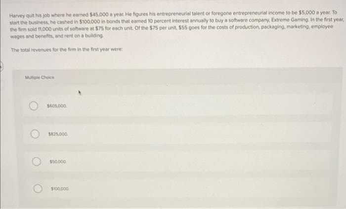Harvey quit his job where he earned $45,000 a year. He figures his entrepreneurial talent or foregone entrepreneurial income to be $5,000 a year. To
start the business, he cashed in $100,000 in bonds that earned 10 percent interest annually to buy a software company, Extreme Gaming. In the first year,
the firm sold 11,000 units of software at $75 for each unit. Of the $75 per unit, $55 goes for the costs of production, packaging, marketing, employee
wages and benefits, and rent on a building.
The total revenues for the firm in the first year were:
Multiple Choice
O $605,000
$825.000
$50,000
$100,000
O