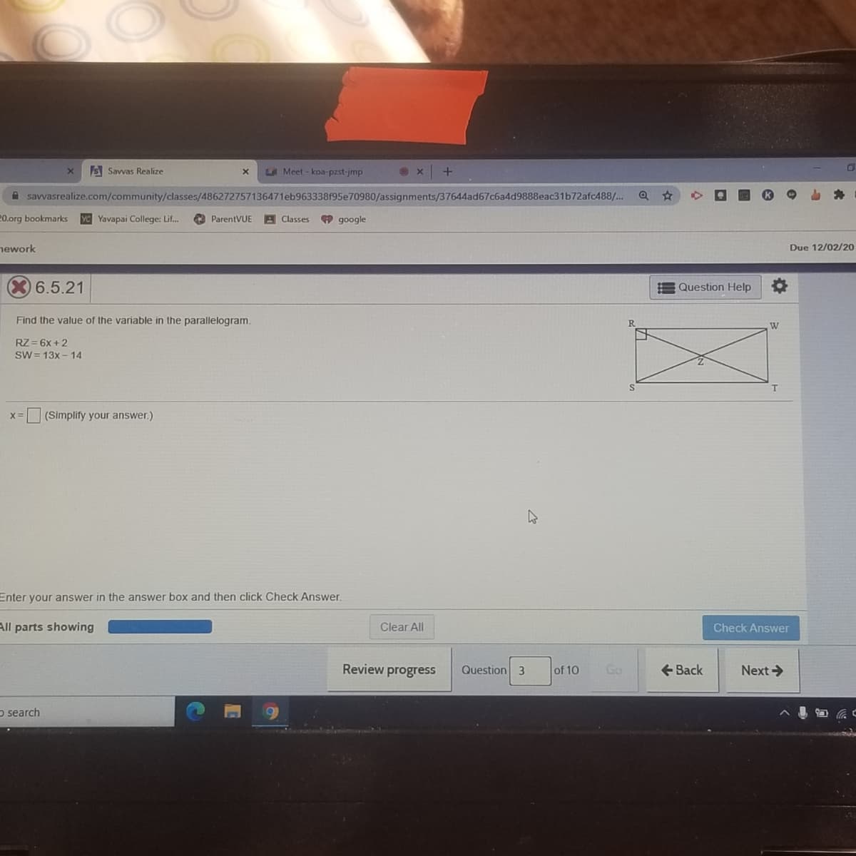 S Savvas Realize
LA Meet - koa-pzst-jmp
A savvasrealize.com/community/classes/486272757136471eb963338f95e70980/assignments/37644ad67c6a4d9888eac31b72afc488/...
20.org bookmarks
Yavapai College: Lif.
ParentVUE
A Classes
9 google
nework
Due 12/02/20
06.5.21
E Question Help
Find the value of the variable in the parallelogram.
W
RZ = 6x +2
SW = 13x - 14
T.
X=
(Simplify your answer.)
Enter your answer in the answer box and then click Check Answer.
All parts showing
Clear All
Check Answer
Review progress
Question 3
of 10
Go
+ Back
Next >
p search
